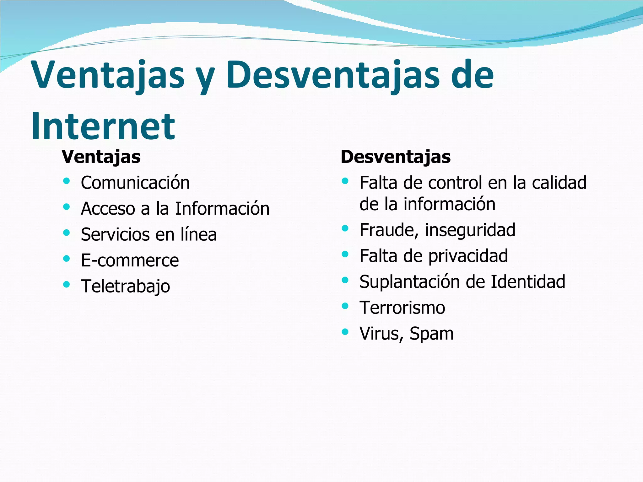 Ventajas y Desventajas de
Internet
 Ventajas                    Desventajas
  Comunicación               Falta de control en la calidad
  Acceso a la Información     de la información
  Servicios en línea         Fraude, inseguridad
  E-commerce                 Falta de privacidad
  Teletrabajo                Suplantación de Identidad
                              Terrorismo
                              Virus, Spam
 