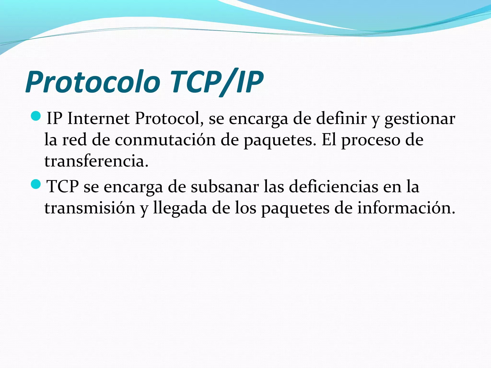 Protocolo TCP/IP
IP Internet Protocol, se encarga de definir y gestionar
 la red de conmutación de paquetes. El proceso de
 transferencia.
TCP se encarga de subsanar las deficiencias en la
 transmisión y llegada de los paquetes de información.
 
