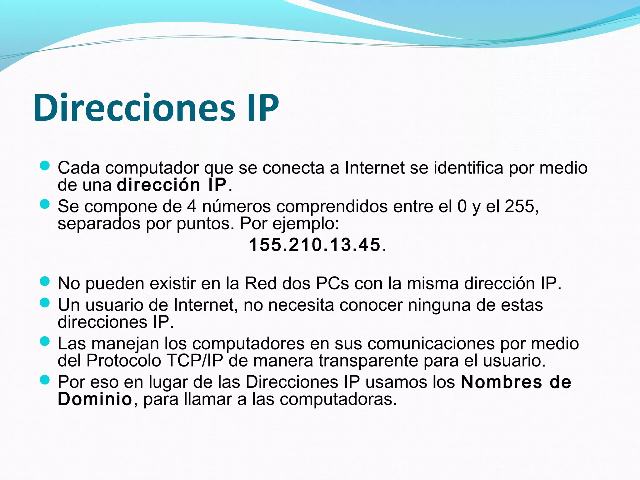 Direcciones IP
 Cada computador que se conecta a Internet se identifica por medio
  de una dirección IP.
 Se compone de 4 números comprendidos entre el 0 y el 255,
  separados por puntos. Por ejemplo:
                         155.210.13.45.

 No pueden existir en la Red dos PCs con la misma dirección IP.
 Un usuario de Internet, no necesita conocer ninguna de estas
  direcciones IP.
 Las manejan los computadores en sus comunicaciones por medio
  del Protocolo TCP/IP de manera transparente para el usuario.
 Por eso en lugar de las Direcciones IP usamos los Nombres de
  Dominio, para llamar a las computadoras.
 