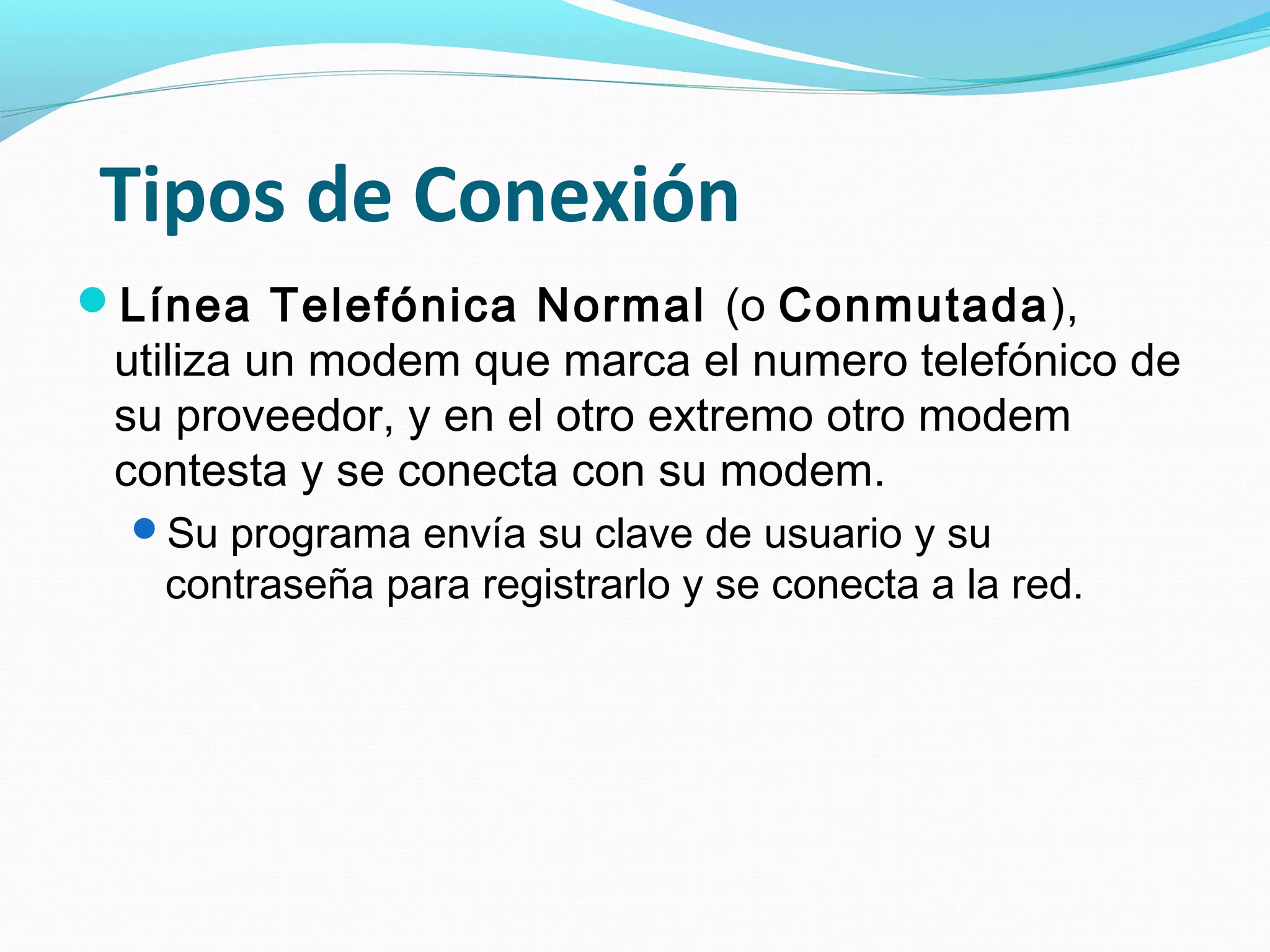 Tipos de Conexión
Línea Telefónica Normal (o Conmutada),
 utiliza un modem que marca el numero telefónico de
 su proveedor, y en el otro extremo otro modem
 contesta y se conecta con su modem.
  Su programa envía su clave de usuario y su
   contraseña para registrarlo y se conecta a la red.
 
