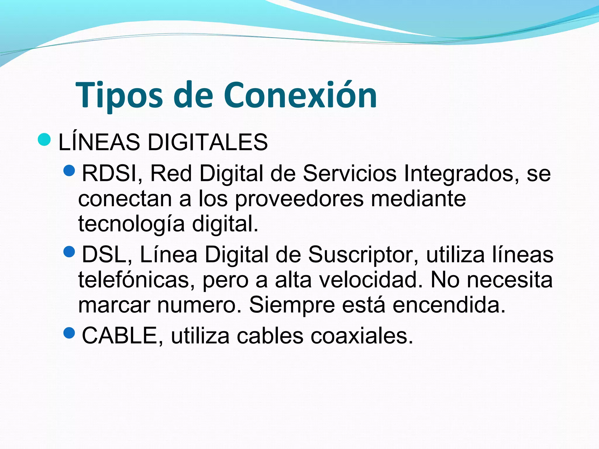 Tipos de Conexión
LÍNEAS DIGITALES
 RDSI, Red Digital de Servicios Integrados, se
  conectan a los proveedores mediante
  tecnología digital.
 DSL, Línea Digital de Suscriptor, utiliza líneas
  telefónicas, pero a alta velocidad. No necesita
  marcar numero. Siempre está encendida.
 CABLE, utiliza cables coaxiales.
 