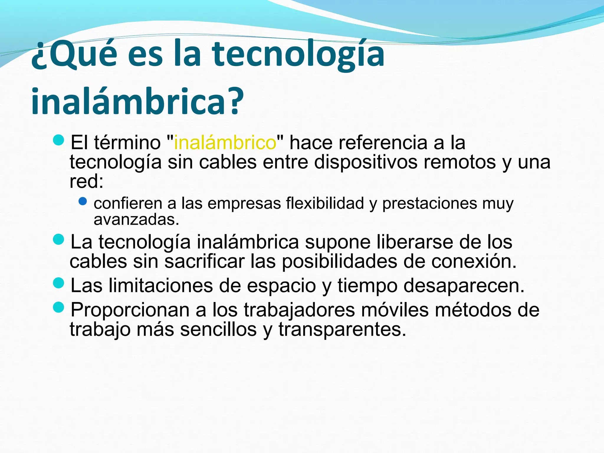¿Qué es la tecnología
inalámbrica?
 El término "inalámbrico" hace referencia a la
   tecnología sin cables entre dispositivos remotos y una
   red:
    confieren a las empresas flexibilidad y prestaciones muy
     avanzadas.
 La tecnología inalámbrica supone liberarse de los
  cables sin sacrificar las posibilidades de conexión.
 Las limitaciones de espacio y tiempo desaparecen.
 Proporcionan a los trabajadores móviles métodos de
  trabajo más sencillos y transparentes. 
 