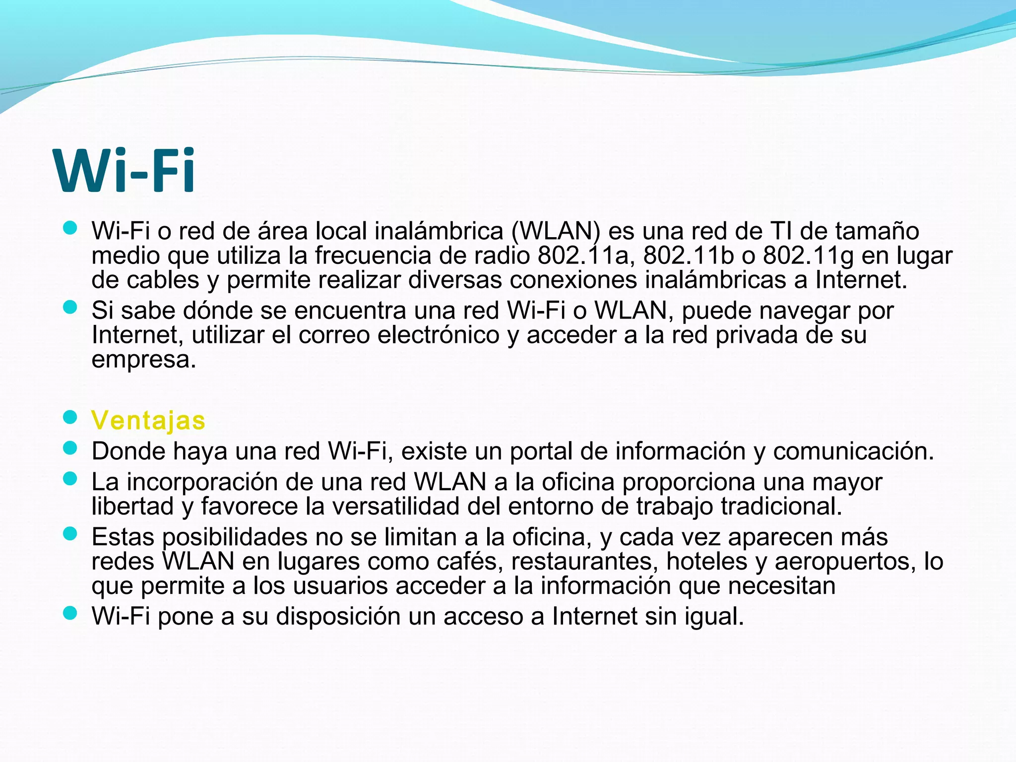 Wi-Fi
 Wi-Fi o red de área local inalámbrica (WLAN) es una red de TI de tamaño
  medio que utiliza la frecuencia de radio 802.11a, 802.11b o 802.11g en lugar
  de cables y permite realizar diversas conexiones inalámbricas a Internet.
 Si sabe dónde se encuentra una red Wi-Fi o WLAN, puede navegar por
  Internet, utilizar el correo electrónico y acceder a la red privada de su
  empresa.

 Ventajas
 Donde haya una red Wi-Fi, existe un portal de información y comunicación.
 La incorporación de una red WLAN a la oficina proporciona una mayor
  libertad y favorece la versatilidad del entorno de trabajo tradicional.
 Estas posibilidades no se limitan a la oficina, y cada vez aparecen más
  redes WLAN en lugares como cafés, restaurantes, hoteles y aeropuertos, lo
  que permite a los usuarios acceder a la información que necesitan
 Wi-Fi pone a su disposición un acceso a Internet sin igual.
 