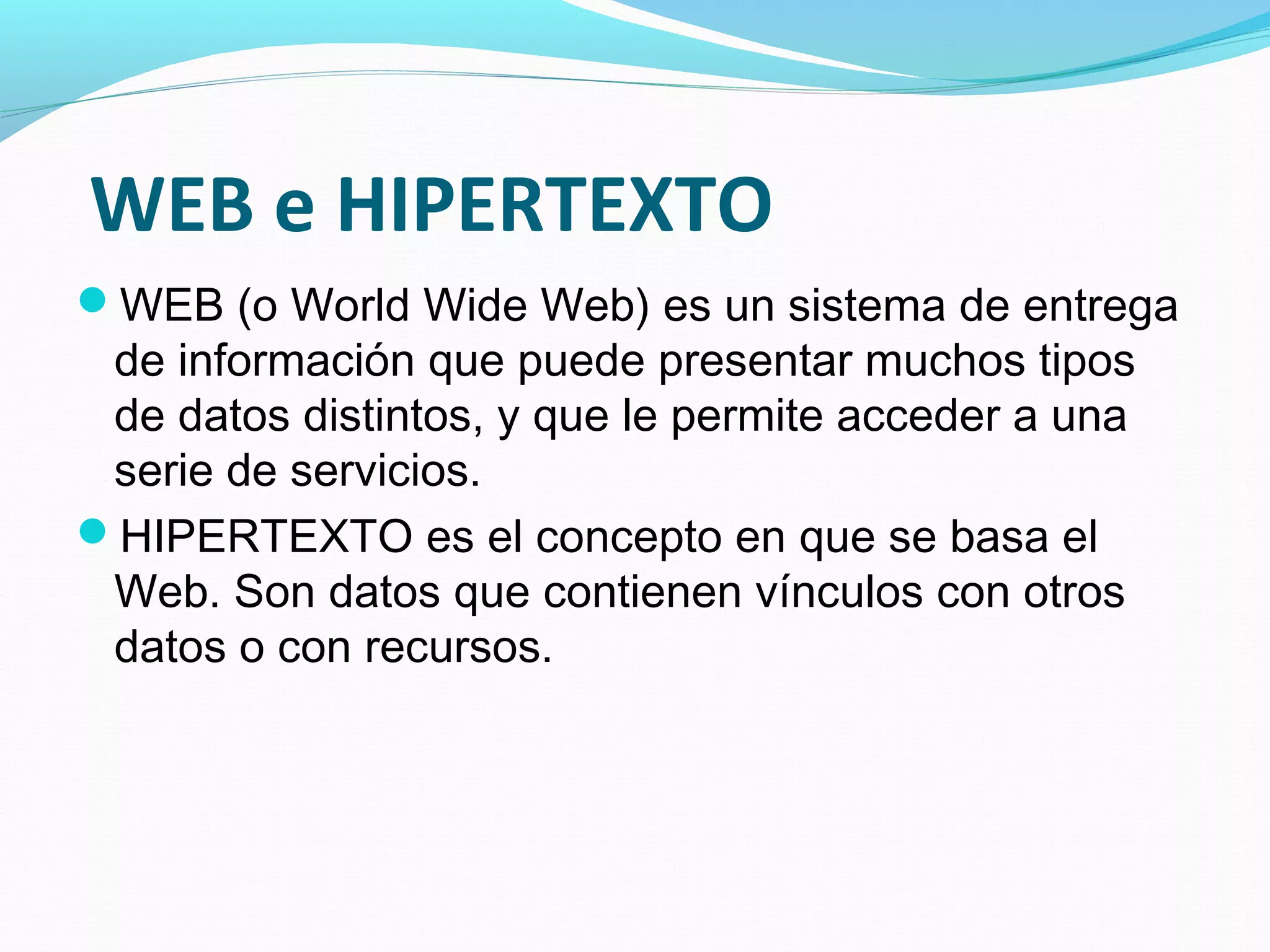 WEB e HIPERTEXTO
WEB (o World Wide Web) es un sistema de entrega
 de información que puede presentar muchos tipos
 de datos distintos, y que le permite acceder a una
 serie de servicios.
HIPERTEXTO es el concepto en que se basa el
 Web. Son datos que contienen vínculos con otros
 datos o con recursos.
 