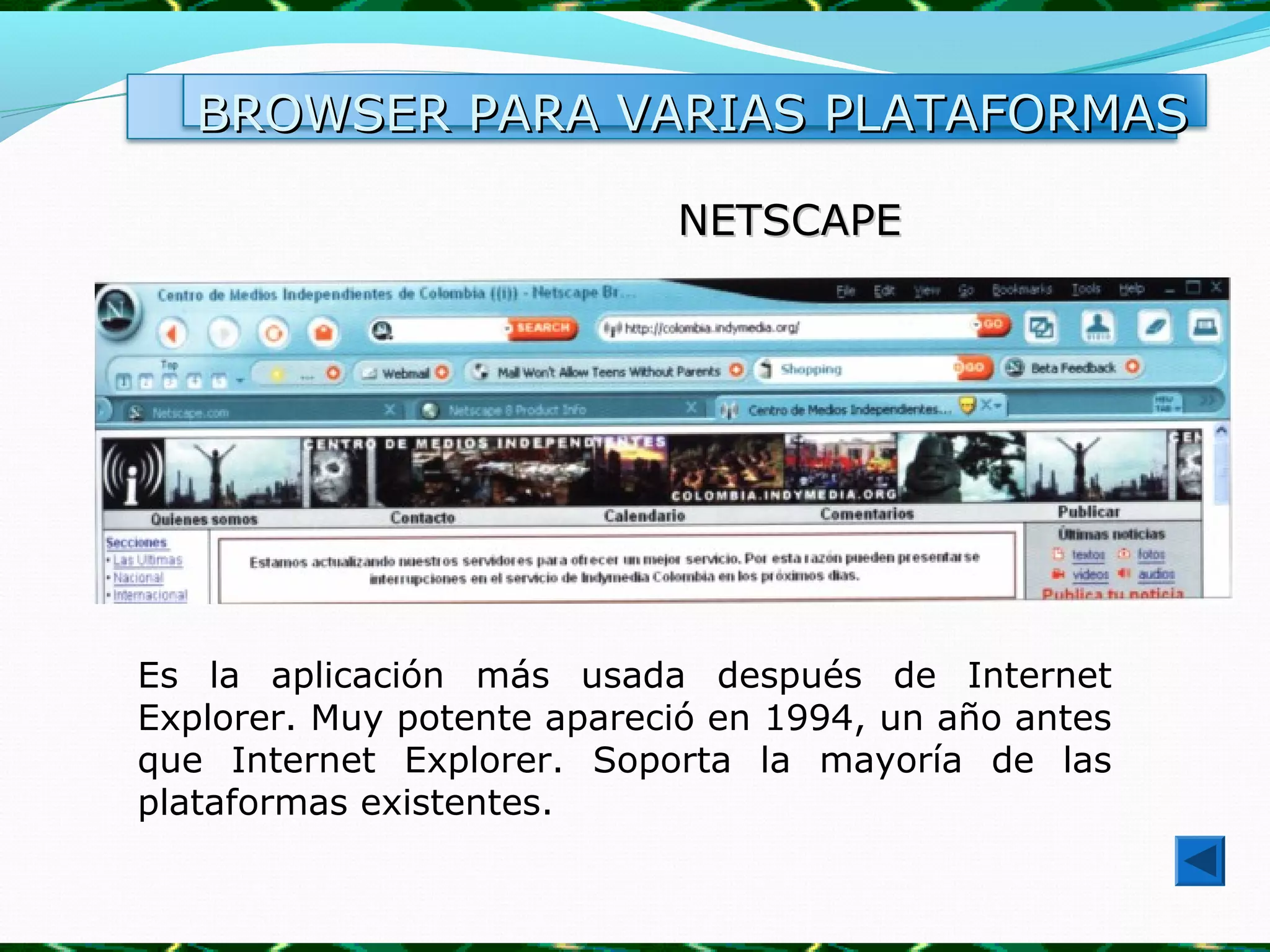BROWSER PARA VARIAS PLATAFORMAS

                            NETSCAPE




Es la aplicación más usada después de Internet
Explorer. Muy potente apareció en 1994, un año antes
que Internet Explorer. Soporta la mayoría de las
plataformas existentes.
 
