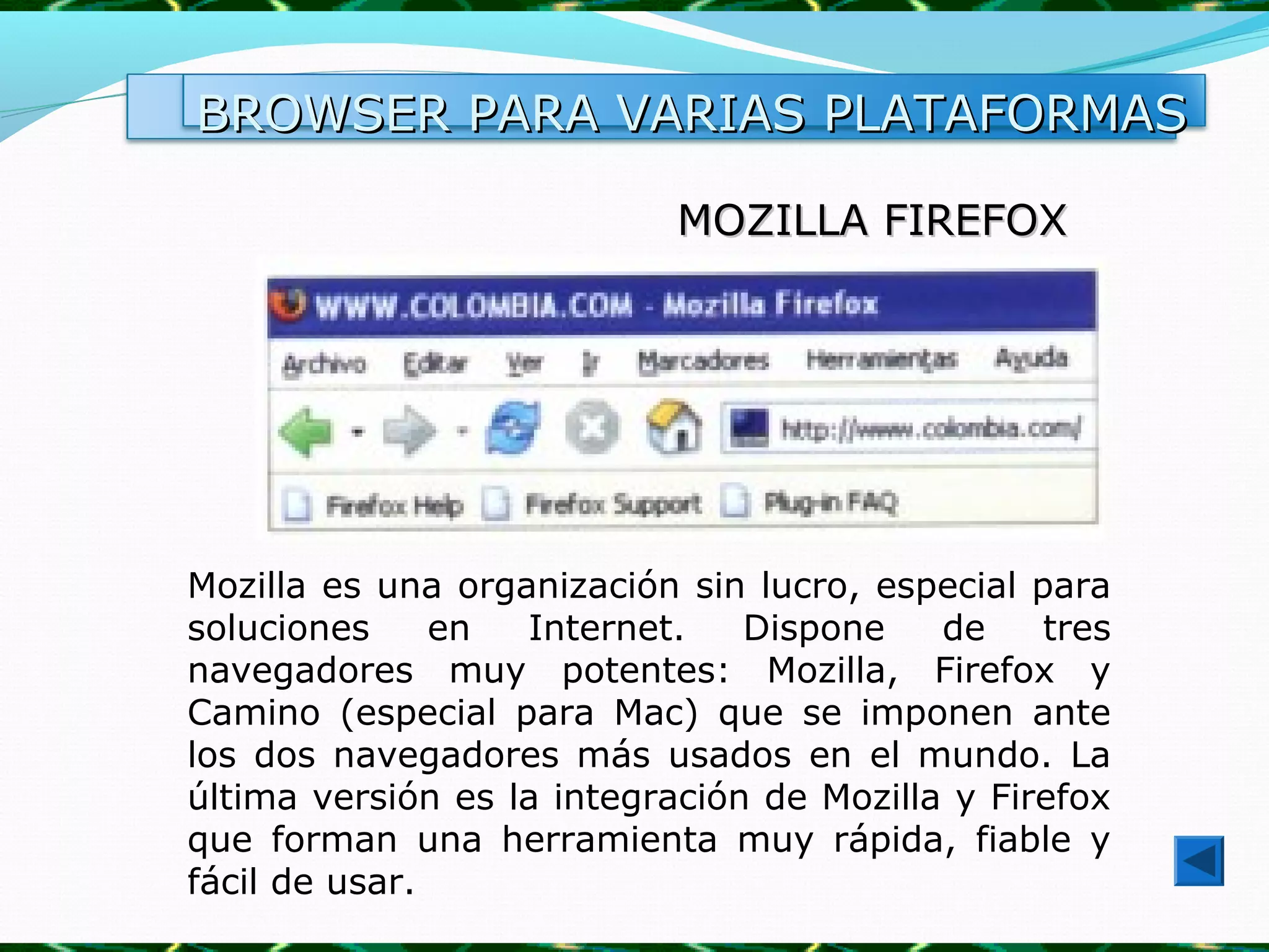 BROWSER PARA VARIAS PLATAFORMAS

                            MOZILLA FIREFOX




Mozilla es una organización sin lucro, especial para
soluciones     en  Internet.    Dispone    de    tres
navegadores muy potentes: Mozilla, Firefox y
Camino (especial para Mac) que se imponen ante
los dos navegadores más usados en el mundo. La
última versión es la integración de Mozilla y Firefox
que forman una herramienta muy rápida, fiable y
fácil de usar.
 