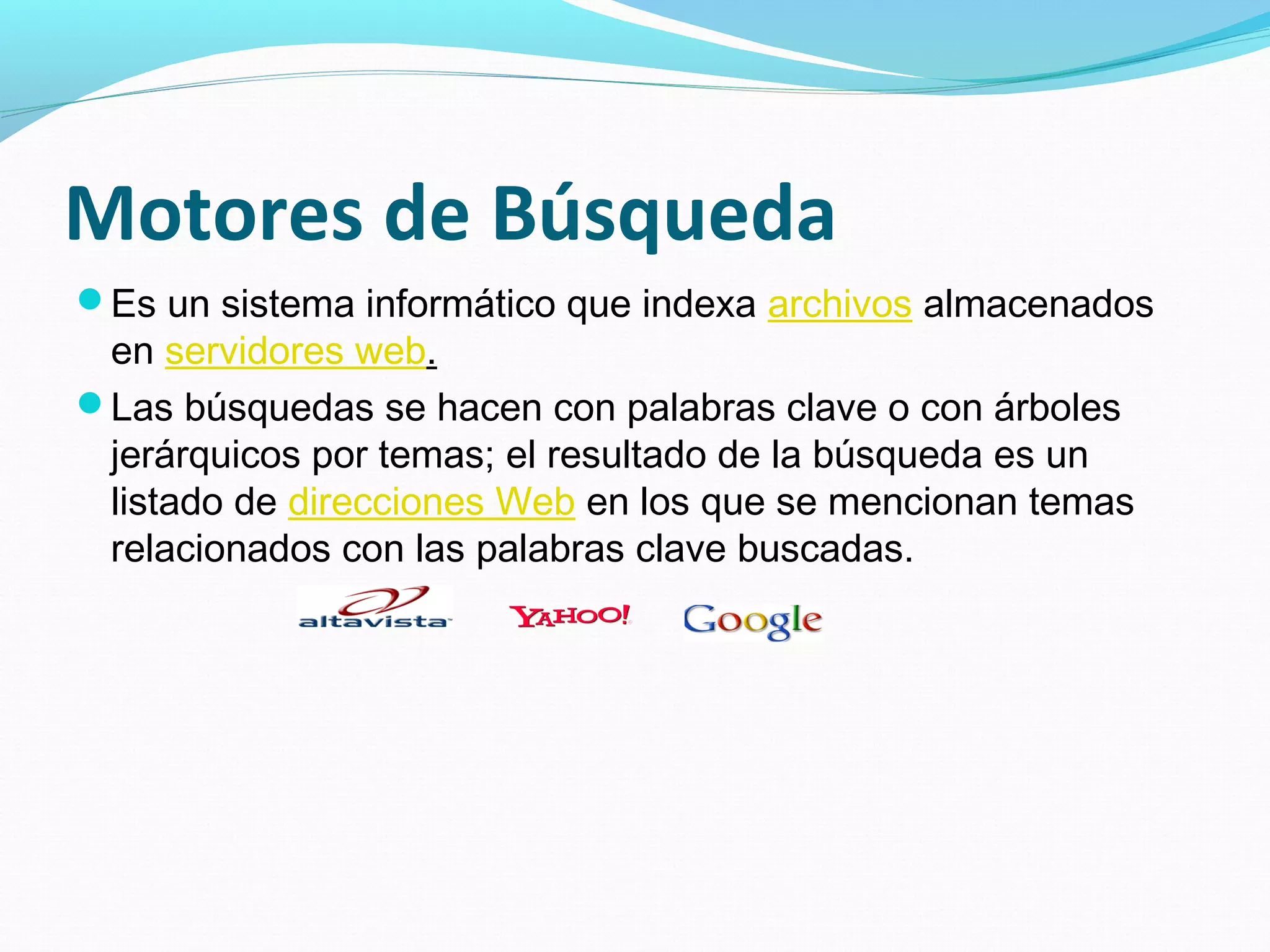 Motores de Búsqueda
Es un sistema informático que indexa archivos almacenados
 en servidores web.
Las búsquedas se hacen con palabras clave o con árboles
 jerárquicos por temas; el resultado de la búsqueda es un
 listado de direcciones Web en los que se mencionan temas
 relacionados con las palabras clave buscadas.
 
