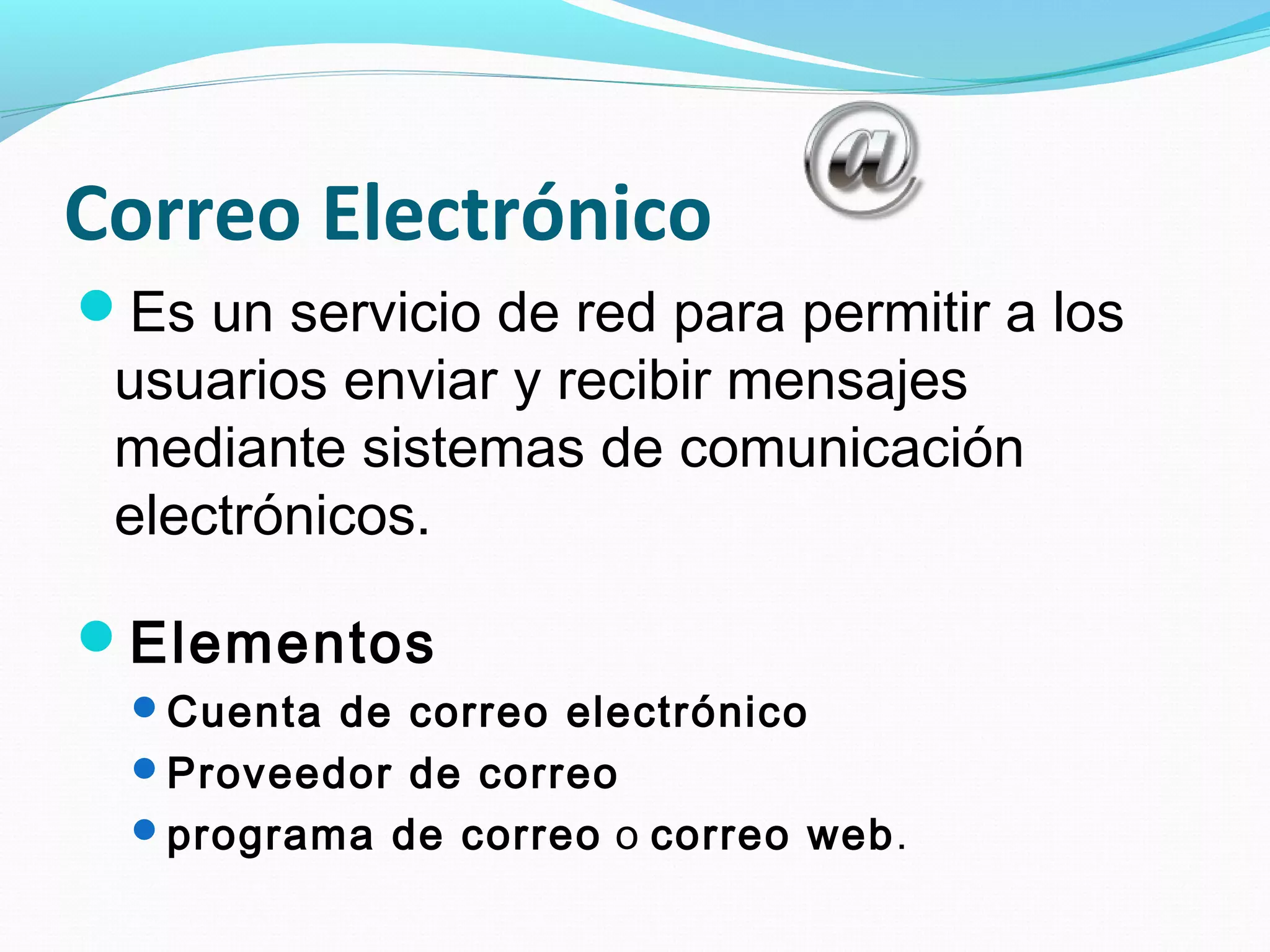 Correo Electrónico
Es un servicio de red para permitir a los
 usuarios enviar y recibir mensajes
 mediante sistemas de comunicación
 electrónicos.

Elementos
  Cuenta de correo electrónico
  Proveedor de correo
  programa de correo o correo web.
 