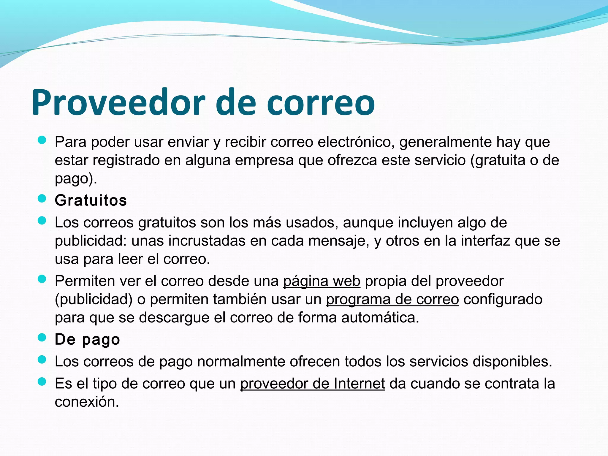 Proveedor de correo
 Para poder usar enviar y recibir correo electrónico, generalmente hay que
  estar registrado en alguna empresa que ofrezca este servicio (gratuita o de
  pago).
 Gratuitos
 Los correos gratuitos son los más usados, aunque incluyen algo de
  publicidad: unas incrustadas en cada mensaje, y otros en la interfaz que se
  usa para leer el correo.
 Permiten ver el correo desde una página web propia del proveedor
  (publicidad) o permiten también usar un programa de correo configurado
  para que se descargue el correo de forma automática.
 De pago
 Los correos de pago normalmente ofrecen todos los servicios disponibles.
 Es el tipo de correo que un proveedor de Internet da cuando se contrata la
  conexión.
 