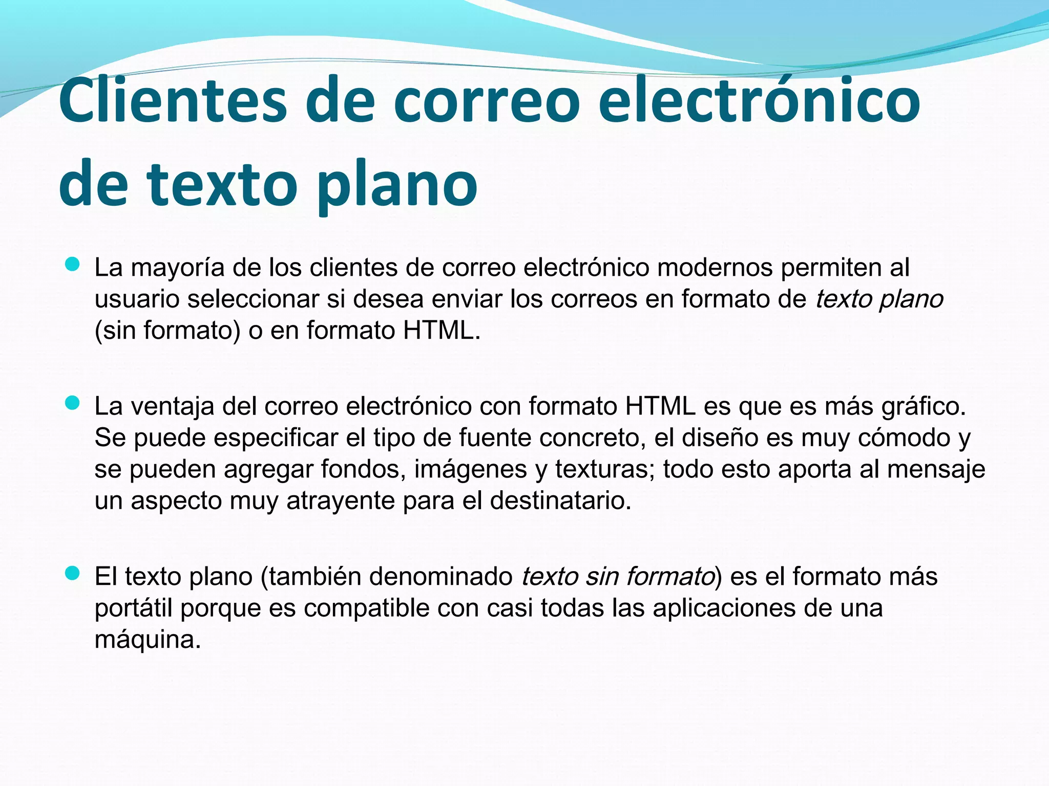 Clientes de correo electrónico
de texto plano
 La mayoría de los clientes de correo electrónico modernos permiten al
  usuario seleccionar si desea enviar los correos en formato de texto plano
  (sin formato) o en formato HTML.

 La ventaja del correo electrónico con formato HTML es que es más gráfico.
  Se puede especificar el tipo de fuente concreto, el diseño es muy cómodo y
  se pueden agregar fondos, imágenes y texturas; todo esto aporta al mensaje
  un aspecto muy atrayente para el destinatario.

 El texto plano (también denominado texto sin formato) es el formato más
  portátil porque es compatible con casi todas las aplicaciones de una
  máquina.
 