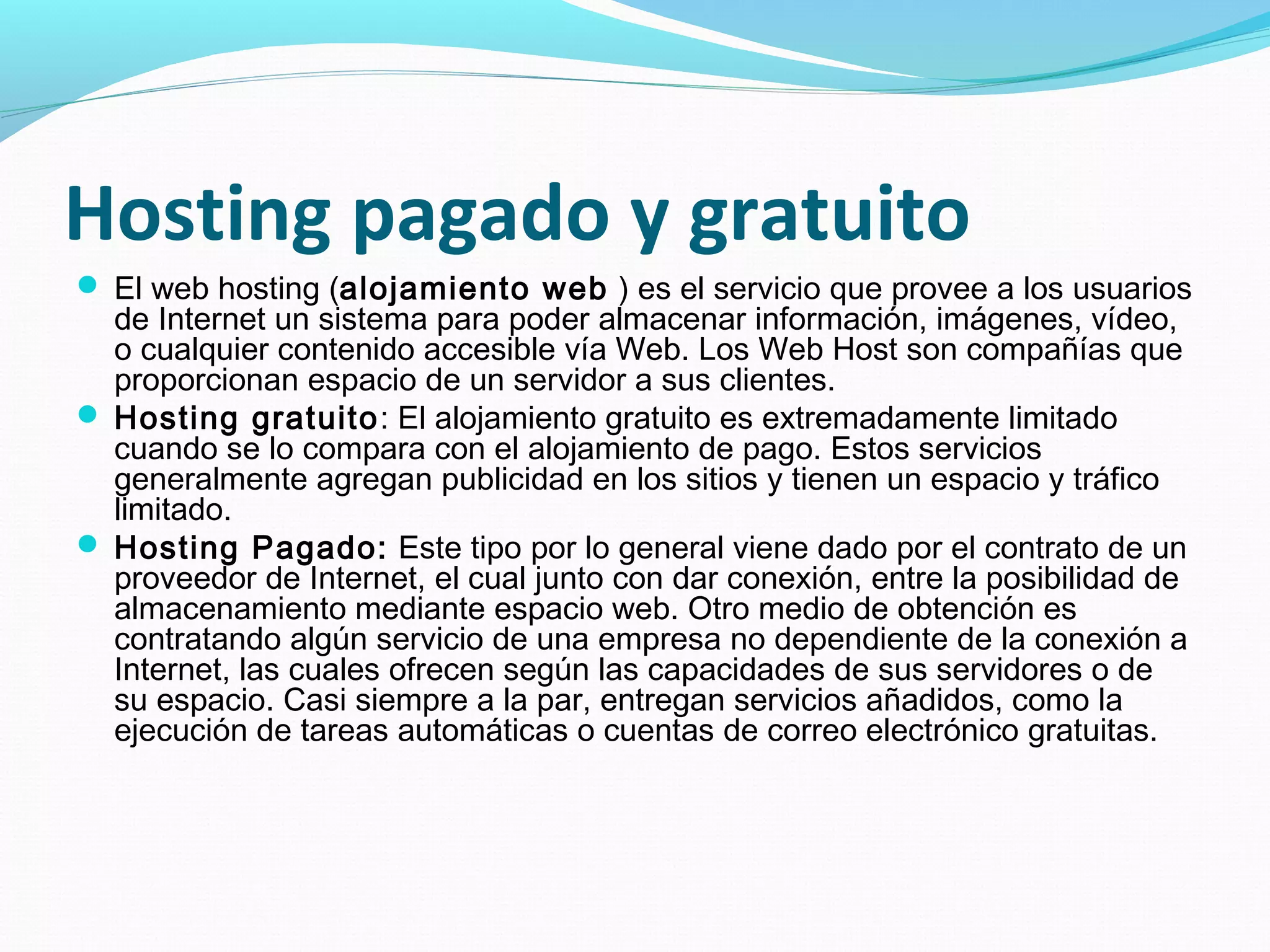 Hosting pagado y gratuito
 El web hosting (alojamiento web ) es el servicio que provee a los usuarios
  de Internet un sistema para poder almacenar información, imágenes, vídeo,
  o cualquier contenido accesible vía Web. Los Web Host son compañías que
  proporcionan espacio de un servidor a sus clientes.
 Hosting gratuito: El alojamiento gratuito es extremadamente limitado
  cuando se lo compara con el alojamiento de pago. Estos servicios
  generalmente agregan publicidad en los sitios y tienen un espacio y tráfico
  limitado.
 Hosting Pagado: Este tipo por lo general viene dado por el contrato de un
  proveedor de Internet, el cual junto con dar conexión, entre la posibilidad de
  almacenamiento mediante espacio web. Otro medio de obtención es
  contratando algún servicio de una empresa no dependiente de la conexión a
  Internet, las cuales ofrecen según las capacidades de sus servidores o de
  su espacio. Casi siempre a la par, entregan servicios añadidos, como la
  ejecución de tareas automáticas o cuentas de correo electrónico gratuitas.
 