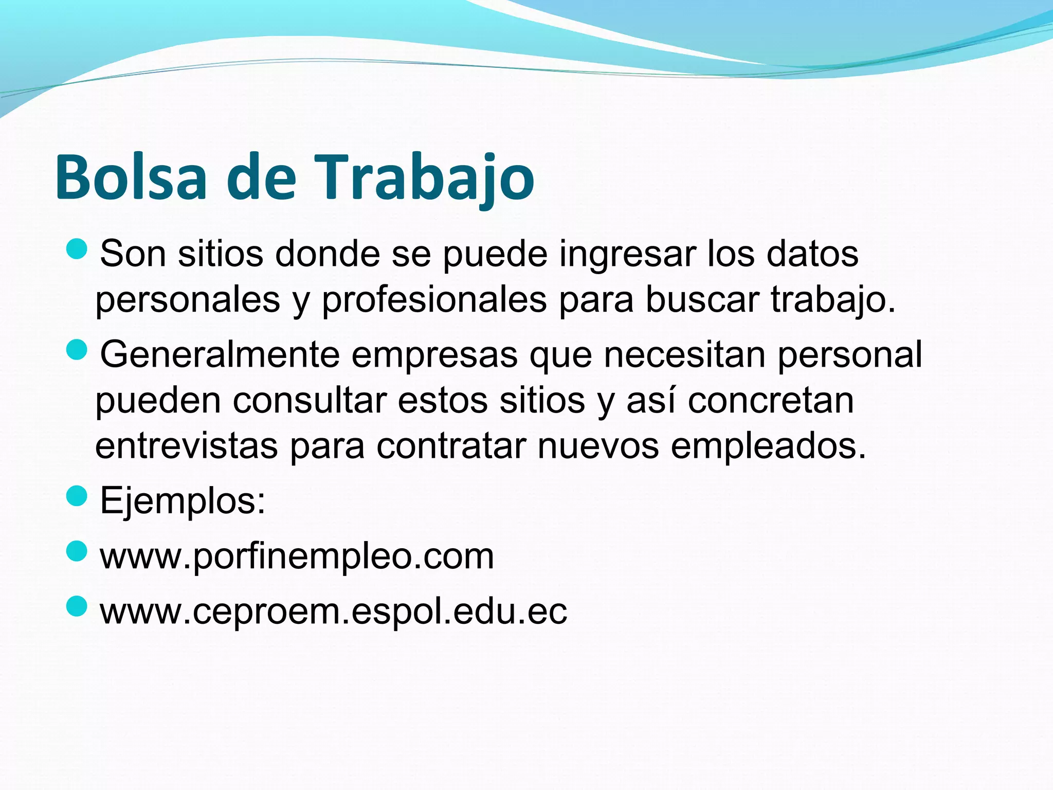 Bolsa de Trabajo
Son sitios donde se puede ingresar los datos
 personales y profesionales para buscar trabajo.
Generalmente empresas que necesitan personal
 pueden consultar estos sitios y así concretan
 entrevistas para contratar nuevos empleados.
Ejemplos:
www.porfinempleo.com
www.ceproem.espol.edu.ec
 