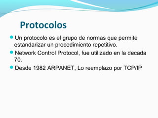 Protocolos
Un protocolo es el grupo de normas que permite
 estandarizar un procedimiento repetitivo.
Network Control Protocol, fue utilizado en la decada
 70.
Desde 1982 ARPANET, Lo reemplazo por TCP/IP
 