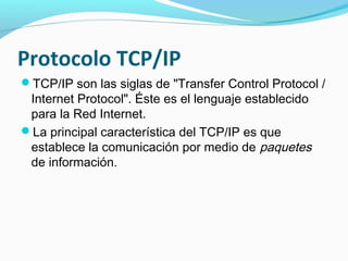 Protocolo TCP/IP
TCP/IP son las siglas de "Transfer Control Protocol /
 Internet Protocol". Éste es el lenguaje establecido
 para la Red Internet.
La principal característica del TCP/IP es que
 establece la comunicación por medio de paquetes
 de información.
 