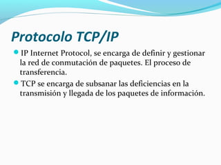 Protocolo TCP/IP
IP Internet Protocol, se encarga de definir y gestionar
 la red de conmutación de paquetes. El proceso de
 transferencia.
TCP se encarga de subsanar las deficiencias en la
 transmisión y llegada de los paquetes de información.
 