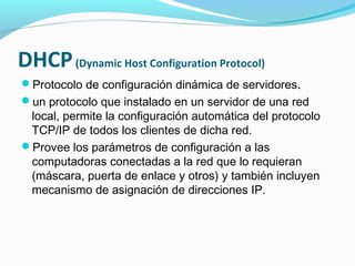 DHCP (Dynamic Host Configuration Protocol)
Protocolo de configuración dinámica de servidores.
un protocolo que instalado en un servidor de una red
 local, permite la configuración automática del protocolo
 TCP/IP de todos los clientes de dicha red.
Provee los parámetros de configuración a las
 computadoras conectadas a la red que lo requieran
 (máscara, puerta de enlace y otros) y también incluyen
 mecanismo de asignación de direcciones IP.
 