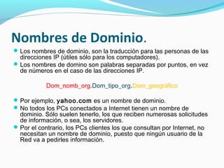 Nombres de Dominio.
 Los nombres de dominio, son la traducción para las personas de las
  direcciones IP (útiles sólo para los computadores).
 Los nombres de domino son palabras separadas por puntos, en vez
  de números en el caso de las direcciones IP.

           Dom_nomb_org.Dom_tipo_org.Dom_geográfico

 Por ejemplo, yahoo.com es un nombre de dominio.
 No todos los PCs conectados a Internet tienen un nombre de
  dominio. Sólo suelen tenerlo, los que reciben numerosas solicitudes
  de información, o sea, los servidores.
 Por el contrario, los PCs clientes los que consultan por Internet, no
  necesitan un nombre de dominio, puesto que ningún usuario de la
  Red va a pedirles información.
 