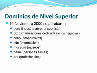 Dominios de Nivel Superior
16 Noviembre 2000 se aprobaron:
  .aero (industria aerotransportista)
  .biz (organizaciones dedicadas a los negocios)
  .coop (cooperativas)
  .info (información)
  .museum (museos)
  .name (personas físicas)
  .pro (profesionales)
 