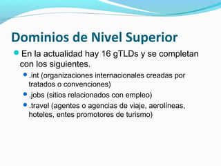 Dominios de Nivel Superior
En la actualidad hay 16 gTLDs y se completan
 con los siguientes.
  .int (organizaciones internacionales creadas por
   tratados o convenciones)
  .jobs (sitios relacionados con empleo)
  .travel (agentes o agencias de viaje, aerolíneas,
   hoteles, entes promotores de turismo)
 