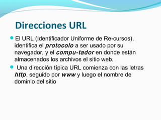 Direcciones URL
El URL (Identificador Uniforme de Re-cursos),
 identifica el protocolo a ser usado por su
 navegador, y el compu-tador en donde están
 almacenados los archivos el sitio web.
 Una dirección típica URL comienza con las letras
 http , seguido por www y luego el nombre de
 dominio del sitio
 