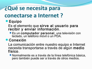 ¿Qué se necesita para
conectarse a Internet ?
Equipo
 Es el elemento que sirve al usuario para
 recibir y enviar información .
 Es un computador personal, una televisión con
   teclado, un teléfono móvil o un PDA.
Conexión
 La comunicación entre nuestro equipo e Internet
 necesita transportarse a través de algún medio
 físico.
 Normalmente es a través de la línea telefónica básica,
   pero también puede ser a través de otros medios.
 