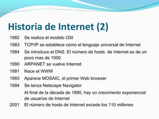 Historia de Internet (2)
1982   Se realiza el modelo OSI
1983   TCP/IP se establece como el lenguaje universal de Internet
1984   Se introduce el DNS. El número de hosts de Internet es de un
       poco mas de 1000
1990   ARPANET se vuelve Internet
1991   Nace el WWW
1993   Aparece MOSAIC, el primer Web browser
1994   Se lanza Netscape Navigator
       Al final de la década de 1990, hay un crecimiento exponencial
       de usuarios de Internet
2001   El número de hosts de Internet excede los 110 millones
 