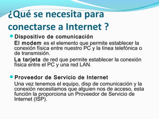 ¿Qué se necesita para
conectarse a Internet ?
Dispositivo de comunicación
 El modem es el elemento que permite establecer la
 conexión física entre nuestro PC y la línea telefónica o
 de transmisión.
 La tarjeta de red que permite establecer la conexión
 física entre el PC y una red LAN.

Proveedor de Servicio de Internet
 Una vez tenemos el equipo, disp de comunicación y la
 conexión necesitamos que alguien nos de acceso, esta
 función la proporciona un Proveedor de Servicio de
 Internet (ISP).
 