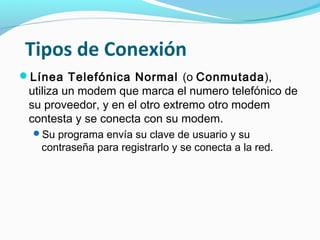 Tipos de Conexión
Línea Telefónica Normal (o Conmutada),
 utiliza un modem que marca el numero telefónico de
 su proveedor, y en el otro extremo otro modem
 contesta y se conecta con su modem.
  Su programa envía su clave de usuario y su
   contraseña para registrarlo y se conecta a la red.
 