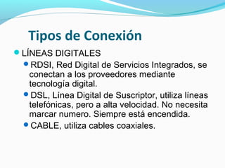 Tipos de Conexión
LÍNEAS DIGITALES
 RDSI, Red Digital de Servicios Integrados, se
  conectan a los proveedores mediante
  tecnología digital.
 DSL, Línea Digital de Suscriptor, utiliza líneas
  telefónicas, pero a alta velocidad. No necesita
  marcar numero. Siempre está encendida.
 CABLE, utiliza cables coaxiales.
 