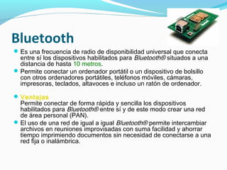 Bluetooth
 Es una frecuencia de radio de disponibilidad universal que conecta
  entre sí los dispositivos habilitados para Bluetooth® situados a una
  distancia de hasta 10 metros.
 Permite conectar un ordenador portátil o un dispositivo de bolsillo
  con otros ordenadores portátiles, teléfonos móviles, cámaras,
  impresoras, teclados, altavoces e incluso un ratón de ordenador.

 Ventajas
  Permite conectar de forma rápida y sencilla los dispositivos
  habilitados para Bluetooth® entre sí y de este modo crear una red
  de área personal (PAN).
 El uso de una red de igual a igual Bluetooth® permite intercambiar
  archivos en reuniones improvisadas con suma facilidad y ahorrar
  tiempo imprimiendo documentos sin necesidad de conectarse a una
  red fija o inalámbrica.
 