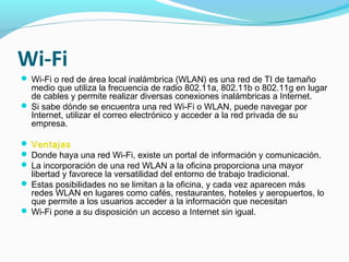 Wi-Fi
 Wi-Fi o red de área local inalámbrica (WLAN) es una red de TI de tamaño
  medio que utiliza la frecuencia de radio 802.11a, 802.11b o 802.11g en lugar
  de cables y permite realizar diversas conexiones inalámbricas a Internet.
 Si sabe dónde se encuentra una red Wi-Fi o WLAN, puede navegar por
  Internet, utilizar el correo electrónico y acceder a la red privada de su
  empresa.

 Ventajas
 Donde haya una red Wi-Fi, existe un portal de información y comunicación.
 La incorporación de una red WLAN a la oficina proporciona una mayor
  libertad y favorece la versatilidad del entorno de trabajo tradicional.
 Estas posibilidades no se limitan a la oficina, y cada vez aparecen más
  redes WLAN en lugares como cafés, restaurantes, hoteles y aeropuertos, lo
  que permite a los usuarios acceder a la información que necesitan
 Wi-Fi pone a su disposición un acceso a Internet sin igual.
 