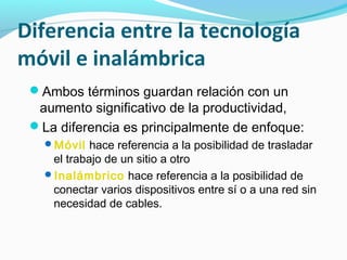 Diferencia entre la tecnología
móvil e inalámbrica
 Ambos términos guardan relación con un
  aumento significativo de la productividad,
 La diferencia es principalmente de enfoque:
   Móvil hace referencia a la posibilidad de trasladar
    el trabajo de un sitio a otro
   Inalámbrico hace referencia a la posibilidad de
    conectar varios dispositivos entre sí o a una red sin
    necesidad de cables.
 