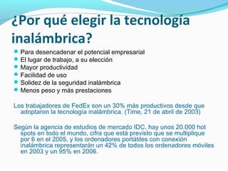 ¿Por qué elegir la tecnología
inalámbrica?
 Para desencadenar el potencial empresarial
 El lugar de trabajo, a su elección
 Mayor productividad
 Facilidad de uso
 Solidez de la seguridad inalámbrica
 Menos peso y más prestaciones

Los trabajadores de FedEx son un 30% más productivos desde que
  adoptaron la tecnología inalámbrica. (Time, 21 de abril de 2003)

Según la agencia de estudios de mercado IDC, hay unos 20.000 hot
  spots en todo el mundo, cifra que está previsto que se multiplique
  por 6 en el 2005, y los ordenadores portátiles con conexión
  inalámbrica representarán un 42% de todos los ordenadores móviles
  en 2003 y un 95% en 2006.
 