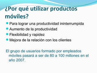 ¿Por qué utilizar productos
móviles?
Para lograr una productividad ininterrumpida
Aumento de la productividad
Flexibilidad y rapidez
Mejora de la relación con los clientes


El grupo de usuarios formado por empleados
 móviles pasará a ser de 80 a 100 millones en el
 año 2007.
 