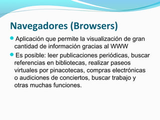 Navegadores (Browsers)
Aplicación que permite la visualización de gran
 cantidad de información gracias al WWW
Es posible: leer publicaciones periódicas, buscar
 referencias en bibliotecas, realizar paseos
 virtuales por pinacotecas, compras electrónicas
 o audiciones de conciertos, buscar trabajo y
 otras muchas funciones.
 