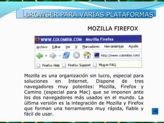 BROWSER PARA VARIAS PLATAFORMAS

                            MOZILLA FIREFOX




Mozilla es una organización sin lucro, especial para
soluciones     en  Internet.    Dispone    de    tres
navegadores muy potentes: Mozilla, Firefox y
Camino (especial para Mac) que se imponen ante
los dos navegadores más usados en el mundo. La
última versión es la integración de Mozilla y Firefox
que forman una herramienta muy rápida, fiable y
fácil de usar.
 