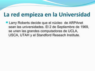 La red empieza en la Universidad
Larry Roberts decide que el núcleo de ARPAnet
 sean las universidades. El 2 de Septiembre de 1969,
 se unen las grandes computadoras de UCLA,
 USCA, UTAH y el Standford Reseach Institute.
 