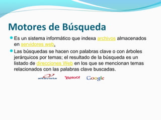 Motores de Búsqueda
Es un sistema informático que indexa archivos almacenados
 en servidores web.
Las búsquedas se hacen con palabras clave o con árboles
 jerárquicos por temas; el resultado de la búsqueda es un
 listado de direcciones Web en los que se mencionan temas
 relacionados con las palabras clave buscadas.
 