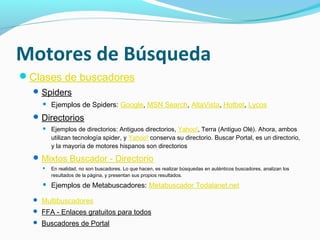 Motores de Búsqueda
Clases de buscadores
   Spiders
       Ejemplos de Spiders: Google, MSN Search, AltaVista, Hotbot, Lycos
   Directorios
       Ejemplos de directorios: Antiguos directorios, Yahoo!, Terra (Antiguo Olé). Ahora, ambos
        utilizan tecnología spider, y Yahoo! conserva su directorio. Buscar Portal, es un directorio,
        y la mayoría de motores hispanos son directorios
   Mixtos Buscador - Directorio
       En realidad, no son buscadores. Lo que hacen, es realizar búsquedas en auténticos buscadores, analizan los
        resultados de la página, y presentan sus propios resultados.
       Ejemplos de Metabuscadores: Metabuscador Todalanet.net

   Multibuscadores
   FFA - Enlaces gratuitos para todos
   Buscadores de Portal
 