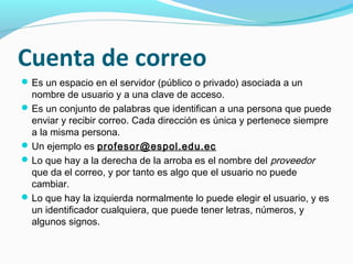 Cuenta de correo
 Es un espacio en el servidor (público o privado) asociada a un
  nombre de usuario y a una clave de acceso.
 Es un conjunto de palabras que identifican a una persona que puede
  enviar y recibir correo. Cada dirección es única y pertenece siempre
  a la misma persona.
 Un ejemplo es profesor@espol.edu.ec
 Lo que hay a la derecha de la arroba es el nombre del proveedor
  que da el correo, y por tanto es algo que el usuario no puede
  cambiar.
 Lo que hay la izquierda normalmente lo puede elegir el usuario, y es
  un identificador cualquiera, que puede tener letras, números, y
  algunos signos.
 