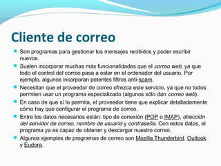 Cliente de correo
 Son programas para gestionar los mensajes recibidos y poder escribir
  nuevos.
 Suelen incorporar muchas más funcionalidades que el correo web, ya que
  todo el control del correo pasa a estar en el ordenador del usuario. Por
  ejemplo, algunos incorporan potentes filtros anti-spam.
 Necesitan que el proveedor de correo ofrezca este servicio, ya que no todos
  permiten usar un programa especializado (algunos sólo dan correo web).
 En caso de que sí lo permita, el proveedor tiene que explicar detalladamente
  cómo hay que configurar el programa de correo.
 Entre los datos necesarios están: tipo de conexión (POP o IMAP), dirección
  del servidor de correo, nombre de usuario y contraseña. Con estos datos, el
  programa ya es capaz de obtener y descargar nuestro correo.
 Algunos ejemplos de programas de correo son Mozilla Thunderbird, Outlook
  y Eudora.
 