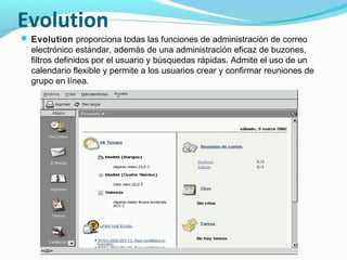Evolution
 Evolution proporciona todas las funciones de administración de correo
  electrónico estándar, además de una administración eficaz de buzones,
  filtros definidos por el usuario y búsquedas rápidas. Admite el uso de un
  calendario flexible y permite a los usuarios crear y confirmar reuniones de
  grupo en línea.
 