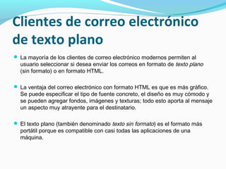 Clientes de correo electrónico
de texto plano
 La mayoría de los clientes de correo electrónico modernos permiten al
  usuario seleccionar si desea enviar los correos en formato de texto plano
  (sin formato) o en formato HTML.

 La ventaja del correo electrónico con formato HTML es que es más gráfico.
  Se puede especificar el tipo de fuente concreto, el diseño es muy cómodo y
  se pueden agregar fondos, imágenes y texturas; todo esto aporta al mensaje
  un aspecto muy atrayente para el destinatario.

 El texto plano (también denominado texto sin formato) es el formato más
  portátil porque es compatible con casi todas las aplicaciones de una
  máquina.
 