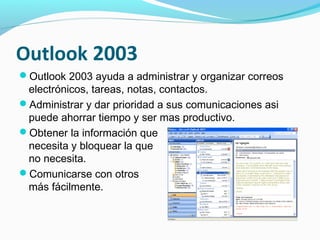 Outlook 2003
Outlook 2003 ayuda a administrar y organizar correos
 electrónicos, tareas, notas, contactos.
Administrar y dar prioridad a sus comunicaciones asi
 puede ahorrar tiempo y ser mas productivo.
Obtener la información que
 necesita y bloquear la que
 no necesita.
Comunicarse con otros
 más fácilmente.
 