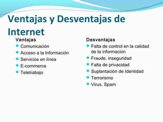 Ventajas y Desventajas de
Internet
 Ventajas                    Desventajas
  Comunicación               Falta de control en la calidad
  Acceso a la Información     de la información
  Servicios en línea         Fraude, inseguridad
  E-commerce                 Falta de privacidad
  Teletrabajo                Suplantación de Identidad
                              Terrorismo
                              Virus, Spam
 