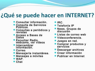 ¿Qué se puede hacer en INTERNET?
     Consultar información .     IRC.
     Consulta de Servicios       Telefonía IP
      Públicos.                   News. Grupos de
     Consultas a periódicos y
      revistas                     discusión
     Acceso a Bases de           Listas de correo web
      Datos                       Videoconferencia.
     Escuchar Radio,             Juegos en red.
      webcams, ver videos
     Intercambiar                Comprar productos y
      información.                 servicios
     Correo                      Descargar archivos
     Mensajería instantánea .    Crear información
     Mensajes a móviles          Publicar en Internet
     WAP.
     Chat
 