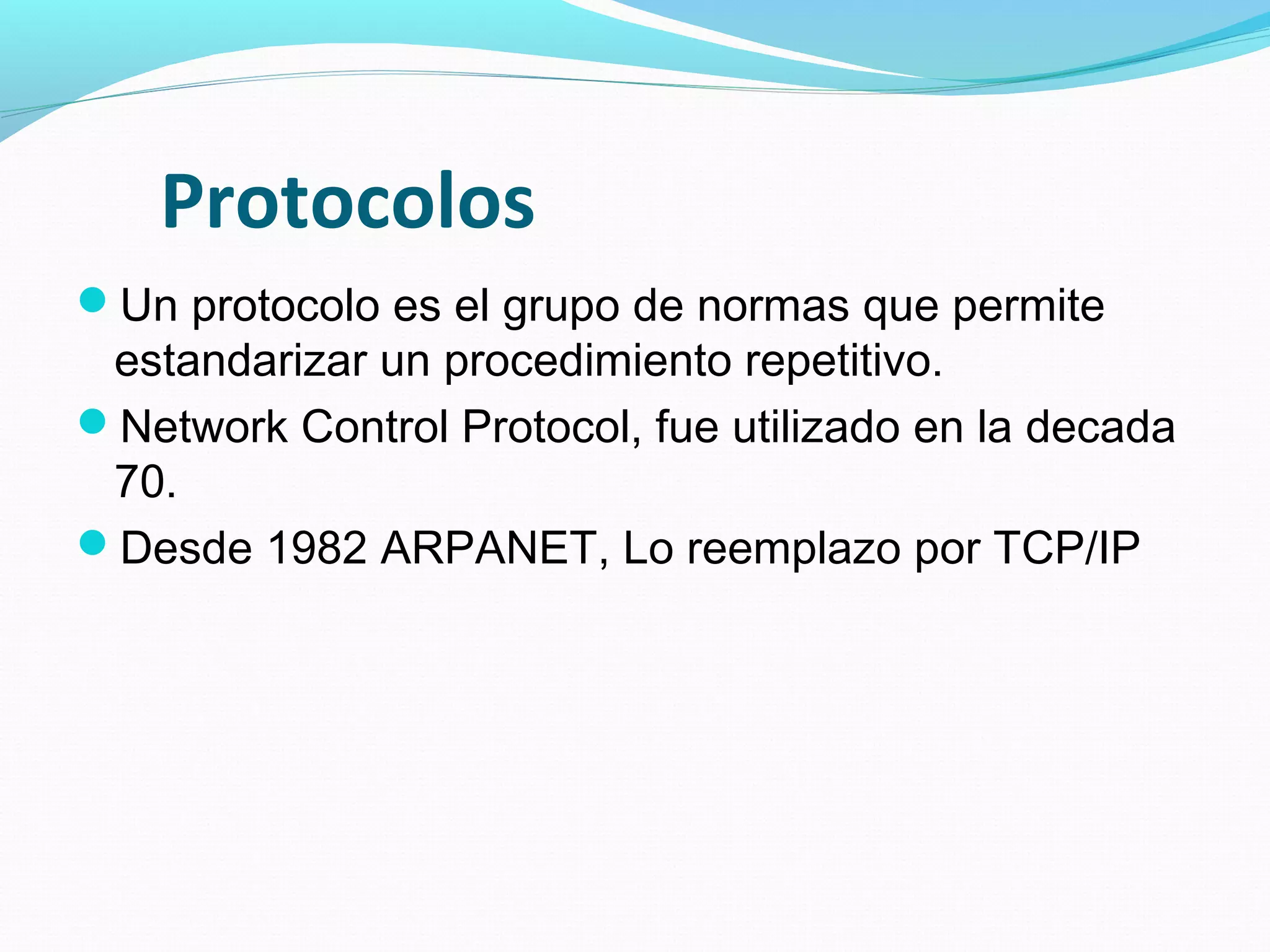 Protocolos
Un protocolo es el grupo de normas que permite
 estandarizar un procedimiento repetitivo.
Network Control Protocol, fue utilizado en la decada
 70.
Desde 1982 ARPANET, Lo reemplazo por TCP/IP
 