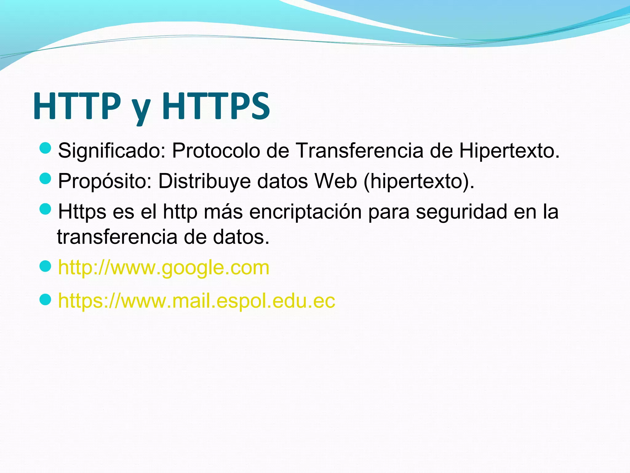 HTTP y HTTPS
Significado: Protocolo de Transferencia de Hipertexto.
Propósito: Distribuye datos Web (hipertexto).
Https es el http más encriptación para seguridad en la
 transferencia de datos.
http://www.google.com
https://www.mail.espol.edu.ec
 