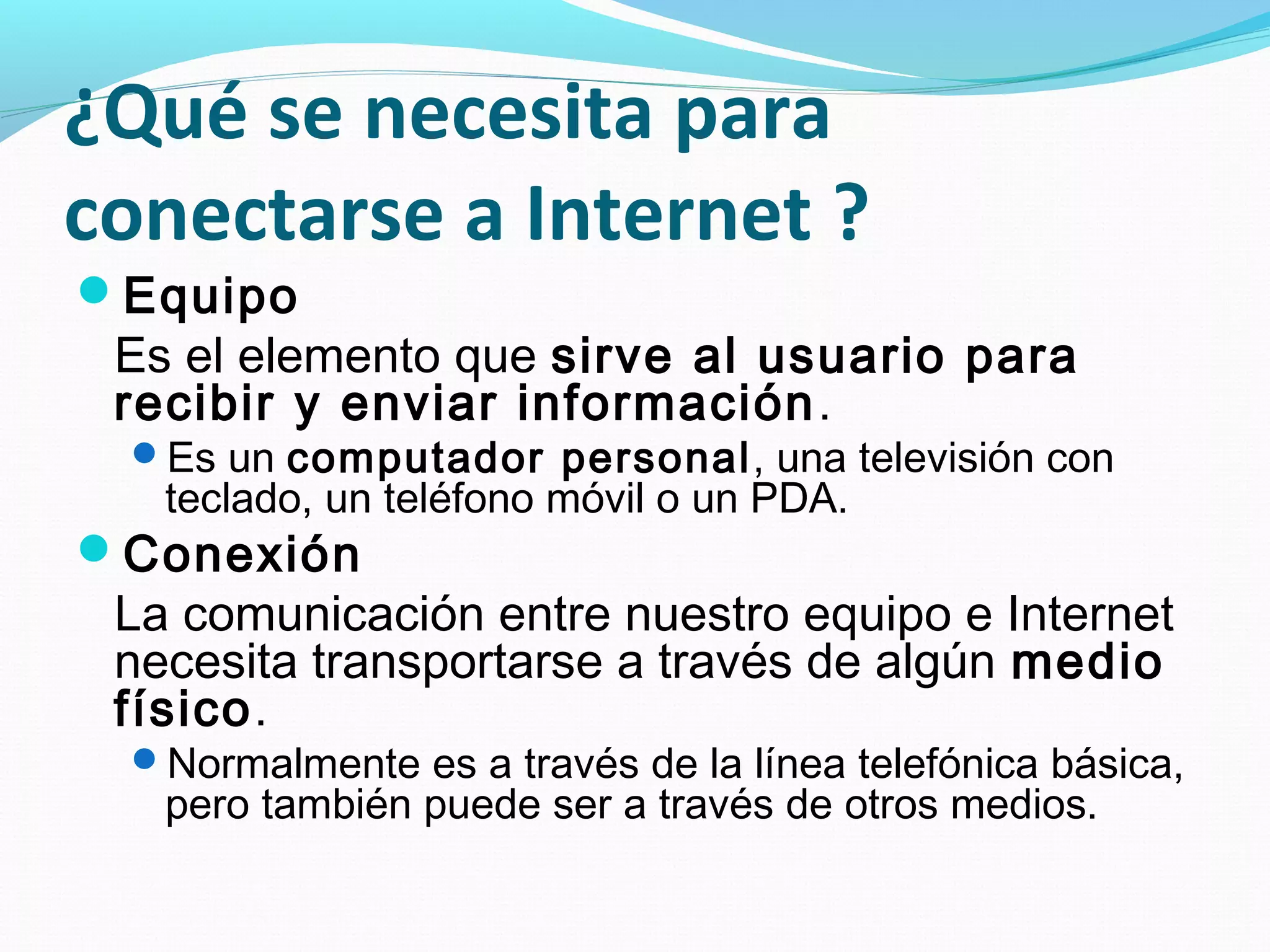 ¿Qué se necesita para
conectarse a Internet ?
Equipo
 Es el elemento que sirve al usuario para
 recibir y enviar información .
 Es un computador personal, una televisión con
   teclado, un teléfono móvil o un PDA.
Conexión
 La comunicación entre nuestro equipo e Internet
 necesita transportarse a través de algún medio
 físico.
 Normalmente es a través de la línea telefónica básica,
   pero también puede ser a través de otros medios.
 