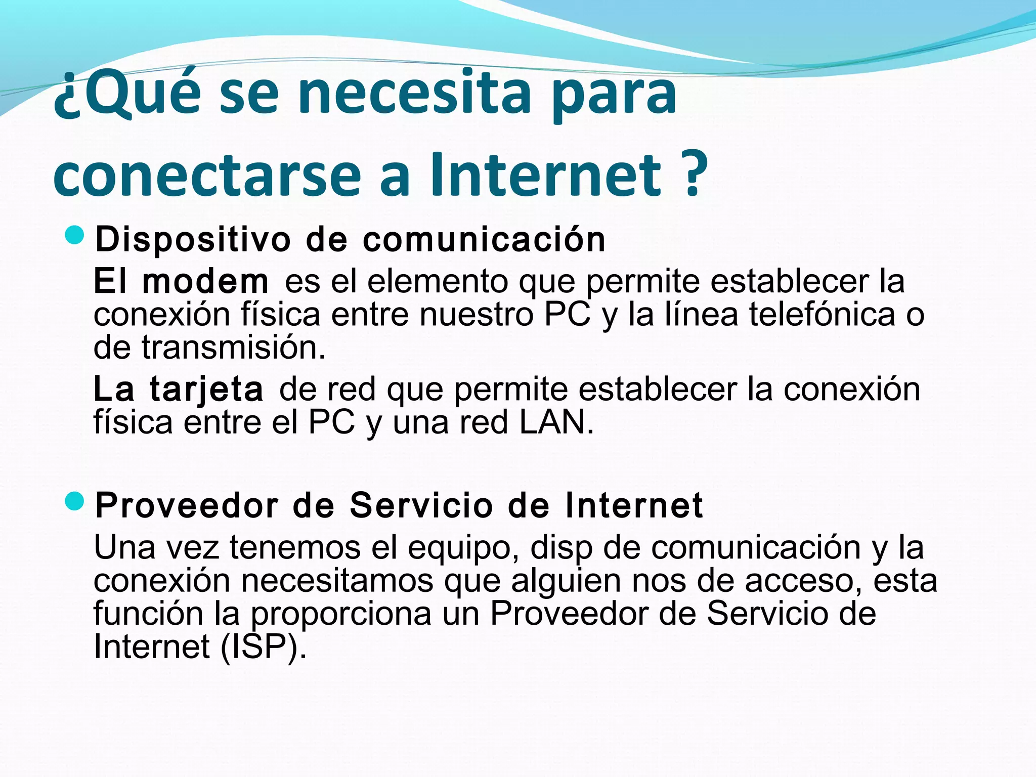¿Qué se necesita para
conectarse a Internet ?
Dispositivo de comunicación
 El modem es el elemento que permite establecer la
 conexión física entre nuestro PC y la línea telefónica o
 de transmisión.
 La tarjeta de red que permite establecer la conexión
 física entre el PC y una red LAN.

Proveedor de Servicio de Internet
 Una vez tenemos el equipo, disp de comunicación y la
 conexión necesitamos que alguien nos de acceso, esta
 función la proporciona un Proveedor de Servicio de
 Internet (ISP).
 